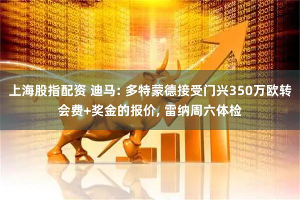 上海股指配资 迪马: 多特蒙德接受门兴350万欧转会费+奖金的报价, 雷纳周六体检