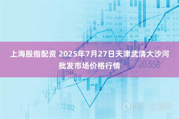 上海股指配资 2025年7月27日天津武清大沙河批发市场价格行情