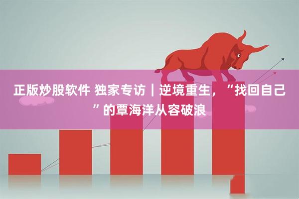 正版炒股软件 独家专访｜逆境重生，“找回自己”的覃海洋从容破浪