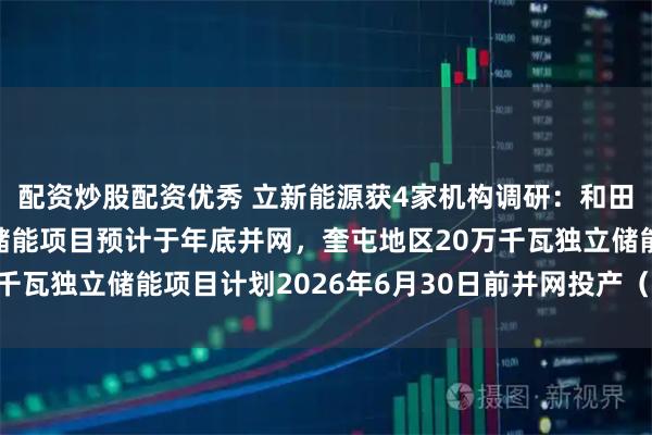配资炒股配资优秀 立新能源获4家机构调研：和田地区100万千瓦独立储能项目预计于年底并网，奎屯地区20万千瓦独立储能项目计划2026年6月30日前并网投产（附调研问答）