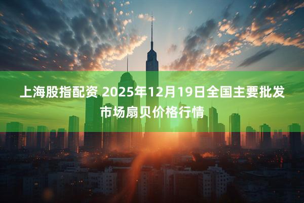 上海股指配资 2025年12月19日全国主要批发市场扇贝价格行情