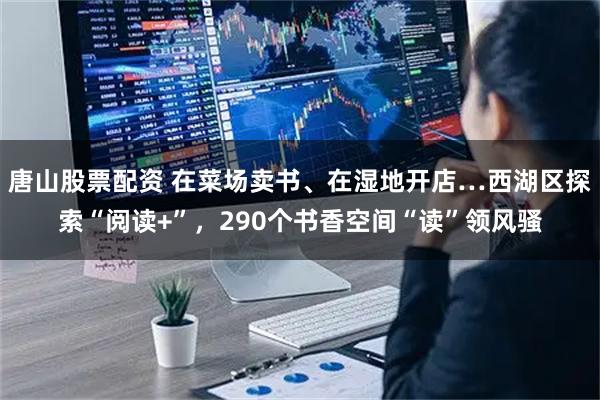 唐山股票配资 在菜场卖书、在湿地开店…西湖区探索“阅读+”，290个书香空间“读”领风骚
