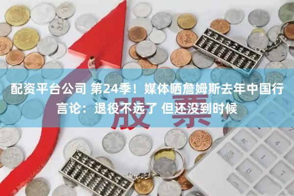 配资平台公司 第24季！媒体晒詹姆斯去年中国行言论：退役不远了 但还没到时候