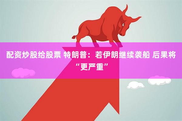 配资炒股给股票 特朗普：若伊朗继续袭船 后果将“更严重”