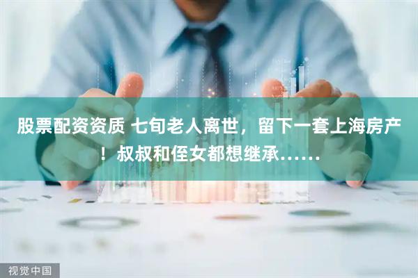 股票配资资质 七旬老人离世，留下一套上海房产！叔叔和侄女都想继承……