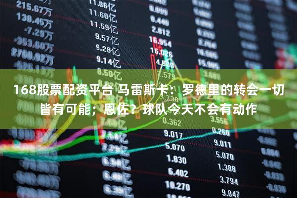168股票配资平台 马雷斯卡：罗德里的转会一切皆有可能；恩佐？球队今天不会有动作